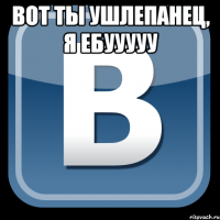 вот ты ушлепанец, я ебууууу 