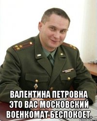  Валентина Петровна это вас Московский военкомат беспокоет.