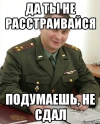 Да ты не расстраивайся Подумаешь, не сдал