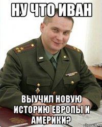 ну что Иван выучил новую историю Европы и Америки?