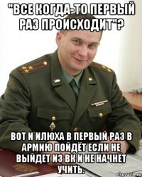 "Все когда-то первый раз происходит"? Вот и Илюха в первый раз в армию пойдёт если не выйдет из ВК и не начнёт учить.