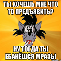 ты хочешь мне что то предъявить? ну тогда ты ебанёшся мразь!