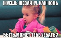 Жуешь жевачку, как конь Быть Может ТЕБЕ УЕБАТЬ?