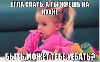 егла Спать, а ты жрешь на кухне Быть может ТЕБЕ УЕБАТЬ?