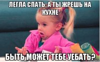 Легла спать, а ты жрешь на кухне быть может тебе уебать?