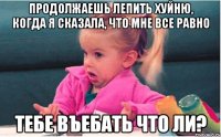 Продолжаешь лепить хуйню, когда я сказала, что мне все равно тебе въебать что ли?