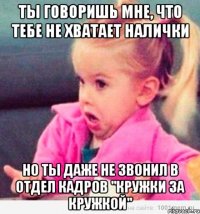 ты говоришь мне, что тебе не хватает налички но ты даже не звонил в отдел кадров "Кружки за Кружкой"