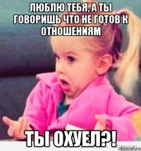 Люблю тебя, а ты говоришь что не готов к отношениям Ты охуел?!