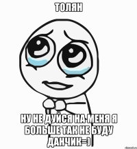 Толян ну не дуйся на меня я больше так не буду Данчик=)