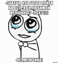 -Знаешь кто готов пойти на всё,ради любимой женщины? -Лох?)))) -нет,Мужчина!