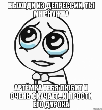 Выходи из депрессии, ты мне нужна Артёмка тебя любит и очень скучает...и прости его дурока