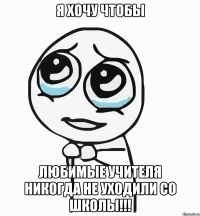 Я хочу чтобы любимые учителя никогда не уходили со школы!!!