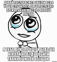 Давай постараємся забути всьо то шо случилось за це последнє время і начнем всьо з нового листка я тебе дуже прошу я бідьше ніколи не буду робити таких ошибок обіщаю