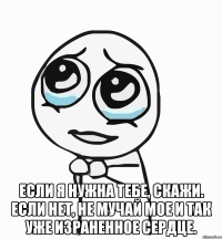  Если я нужна тебе, скажи. Если нет, не мучай мое и так уже израненное сердце.