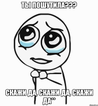 ТЫ пошутилА??? сКАЖИ ДА, СКАЖИ ДА, СКАЖИ ДА**