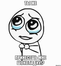 Ты же Принесешь мне шоколадку!?