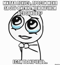 Милая Ленусь, прости меня за эту фигню Мож начнем все заново? Если ты хочешь...