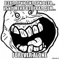 взял приютил грифера... убил меня взорвал дом... FOREVER ALONE