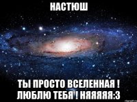 Настюш ты просто вселенная ! люблю тебя ! няяяяя:3