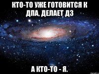 Кто-то уже готовится к ДПА, делает дз А кто-то - я.