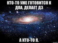 Кто-то уже готовится к ДПА, делает дз А кто-то я.