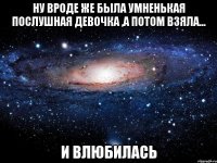 Ну вроде же была умненькая послушная девочка ,а потом взяла... И влюбилась