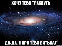 хочу тебя трахнуть да-да, я про тебя Витька)*