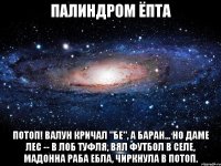 палиндром ёпта Потоп! Валун кричал "бе", а баран... но даме лес -- в лоб туфля, вял футбол в селе, мадонна раба ебла, чиркнула в потоп.