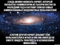 а ведь можно написать скрипт, который обработает комментарии из тысячи постов за последний год и составит список самых заминусованных неадекватных пользователей а потом другой скрипт добавит этих пользователей в игнор и они уже никогда не смогут увидеть твои посты и безнаказанно минусовать