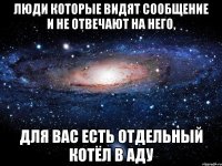 люди которые видят сообщение и не отвечают на него, для вас есть отдельный котёл в аду