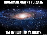 любимая хватит рыдать ты лучше чем та блять