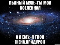 ПЬЯНЫЙ МУЖ:-ТЫ МОЯ ВСЕЛЕННАЯ А Я ЕМУ:-Я ТВОЯ ЖЕНА,ПРИДУРОК