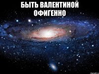 БЫТЬ ВАЛЕНТИНОЙ ОФИГЕННО 