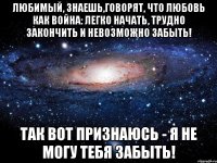 Любимый, знаешь,говорят, что любовь как война: легко начать, трудно закончить и невозможно забыть! Так вот признаюсь - я не могу тебя забыть!