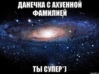 Данечка с ахуенной фамилией Ты супер*)