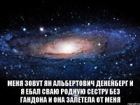  меня зовут ян альбертович дененберг и я ебал сваю родную сестру без гандона и она залетела от меня