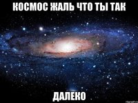 Космос жаль что ты так Далеко