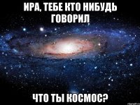 ИРА, ТЕБЕ КТО НИБУДЬ ГОВОРИЛ ЧТО ТЫ КОСМОС?