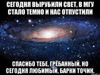 Сегодня вырубили свет, в МГУ стало темно и нас отпустили Спасибо тебе, грёбанный, но сегодня любимый, Барки Точик.