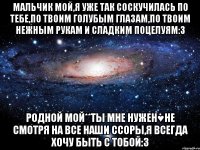 Мальчик мой,я уже так соскучилась по тебе,по твоим голубым глазам,по твоим нежным рукам и сладким поцелуям:3 Родной мой**ты мне нужен♥не смотря на все наши ссоры,я всегда хочу быть с тобой:3