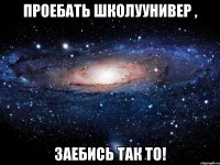 Проебать школуунивер , Заебись так то!