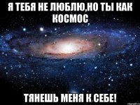 Я тебя не люблю,но ты как космос тянешь меня к себе!