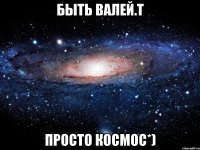 БЫТЬ ВАЛЕЙ.Т ПРОСТО КОСМОС*)