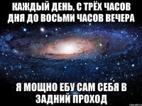 Каждый день, с трёх часов дня до восьми часов вечера я мощно ебу сам себя в задний проход