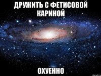 Дружить с Фетисовой Кариной Охуенно