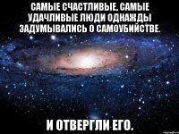 Самые счастливые, самые удачливые люди однажды задумывались о самоубийстве. И отвергли его.