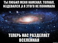 ты любил меня намекал, толкал, издевался ,а я этого не понимала теперь нас разделяет вселенная