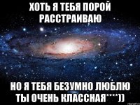 хоть я тебя порой расстраиваю но я тебя безумно люблю ты очень классная****))