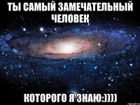 Ты самый замечательный человек которого я знаю:))))