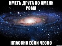 иметь друга по имени Рома классно если чесно